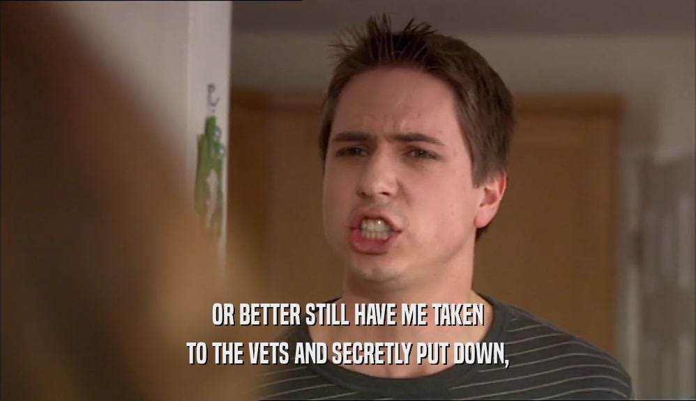 OR BETTER STILL HAVE ME TAKEN TO THE VETS AND SECRETLY PUT DOWN, 