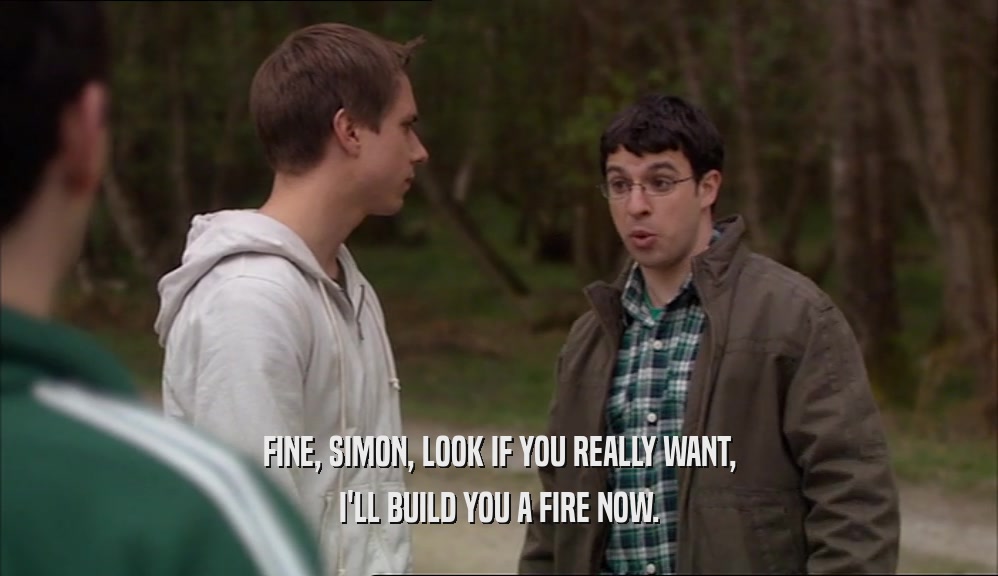 FINE, SIMON, LOOK IF YOU REALLY WANT,
 I'LL BUILD YOU A FIRE NOW.
 
