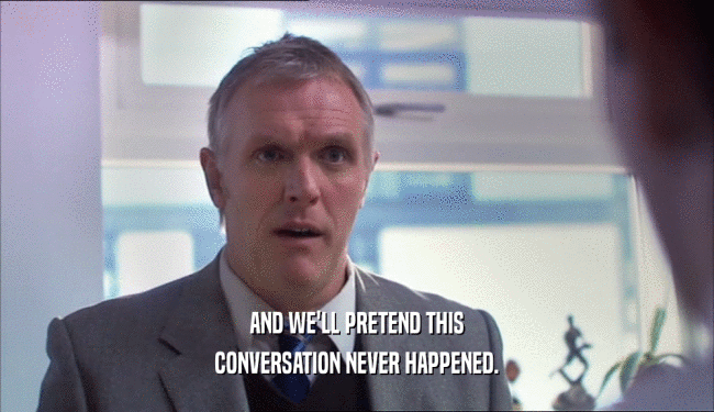 AND WE'LL PRETEND THIS CONVERSATION NEVER HAPPENED. 