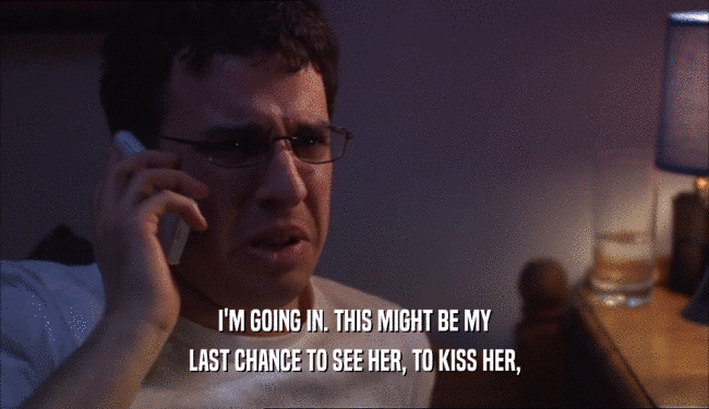 I'M GOING IN. THIS MIGHT BE MY LAST CHANCE TO SEE HER, TO KISS HER, 