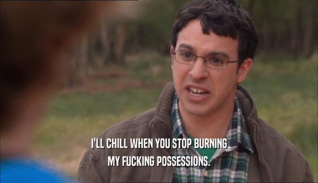 I'LL CHILL WHEN YOU STOP BURNING MY FUCKING POSSESSIONS. 