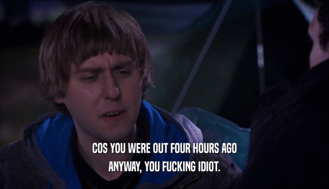 COS YOU WERE OUT FOUR HOURS AGO ANYWAY, YOU FUCKING IDIOT. 