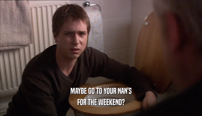 MAYBE GO TO YOUR NAN'S FOR THE WEEKEND? 