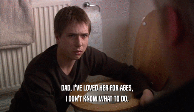 DAD, I'VE LOVED HER FOR AGES, I DON'T KNOW WHAT TO DO. 