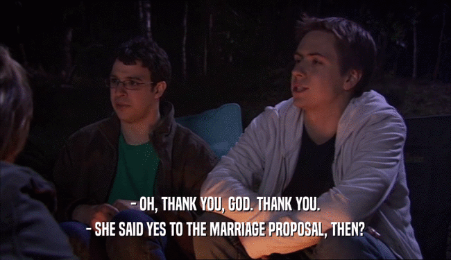 - OH, THANK YOU, GOD. THANK YOU.
 - SHE SAID YES TO THE MARRIAGE PROPOSAL, THEN?
 