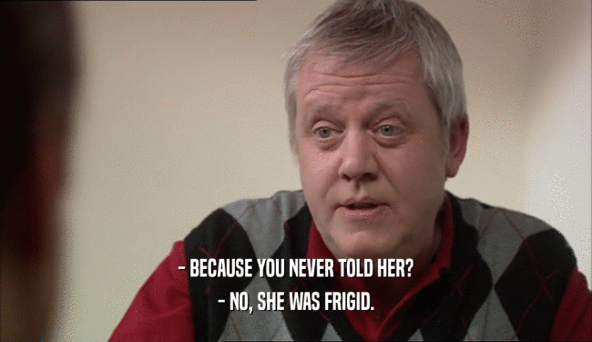 - BECAUSE YOU NEVER TOLD HER? - NO, SHE WAS FRIGID. 