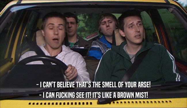 - I CAN'T BELIEVE THAT'S THE SMELL OF YOUR ARSE!
 - I CAN FUCKING SEE IT! IT'S LIKE A BROWN MIST!
 