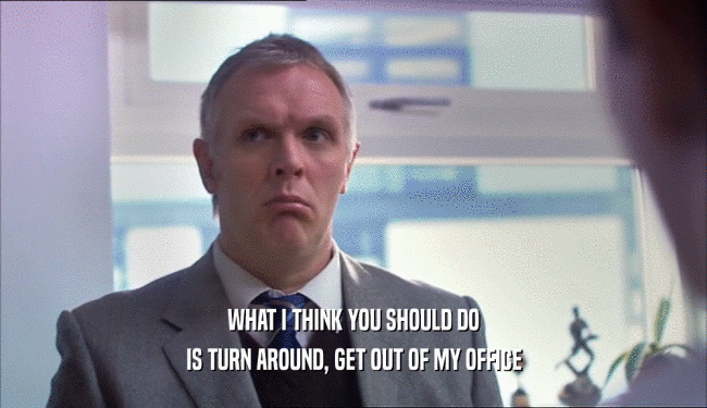 WHAT I THINK YOU SHOULD DO IS TURN AROUND, GET OUT OF MY OFFICE 