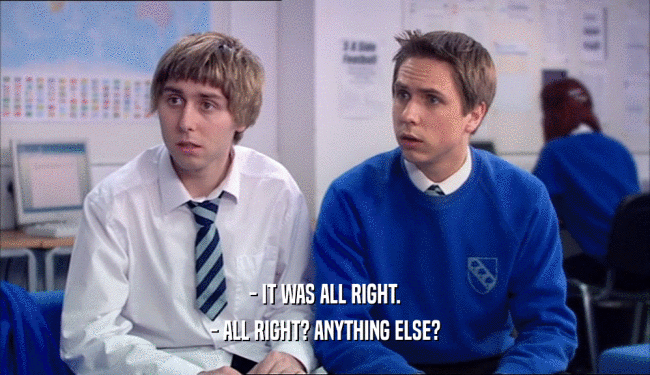 - IT WAS ALL RIGHT. - ALL RIGHT? ANYTHING ELSE? 