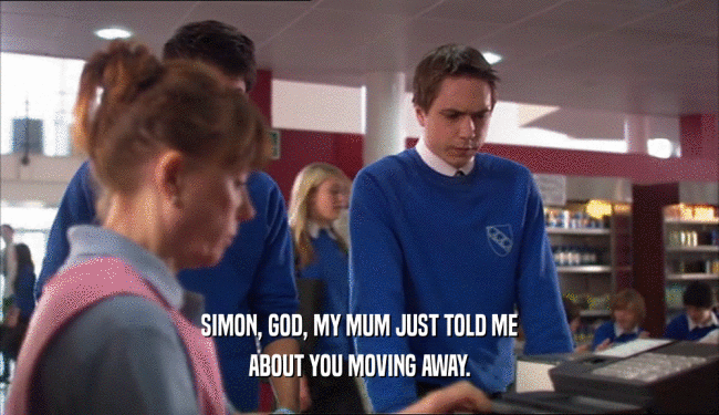 SIMON, GOD, MY MUM JUST TOLD ME ABOUT YOU MOVING AWAY. 