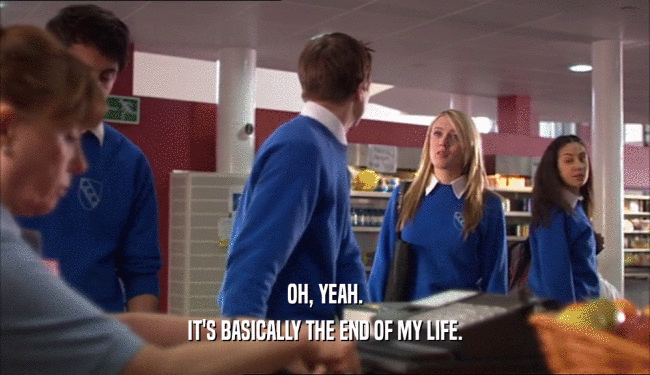 OH, YEAH. IT'S BASICALLY THE END OF MY LIFE. 