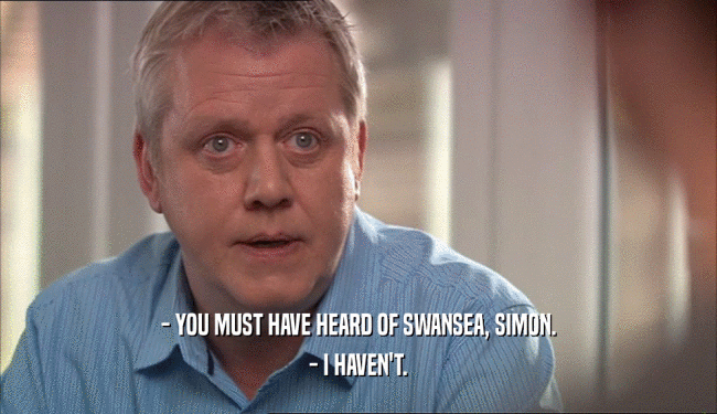 - YOU MUST HAVE HEARD OF SWANSEA, SIMON.
 - I HAVEN'T.
 