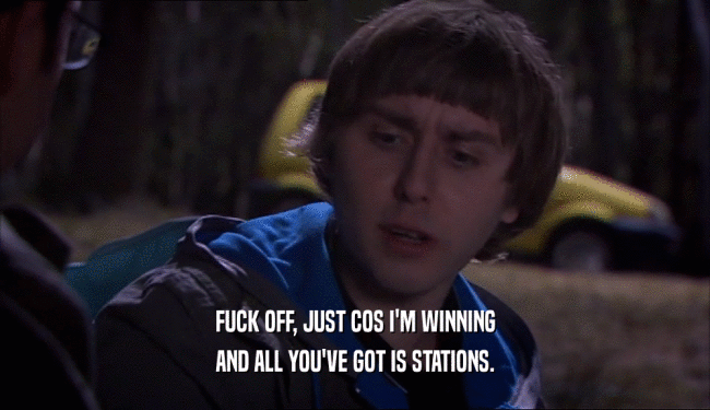 FUCK OFF, JUST COS I'M WINNING AND ALL YOU'VE GOT IS STATIONS. 