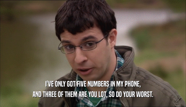 I'VE ONLY GOT FIVE NUMBERS IN MY PHONE, AND THREE OF THEM ARE YOU LOT, SO DO YOUR WORST. 