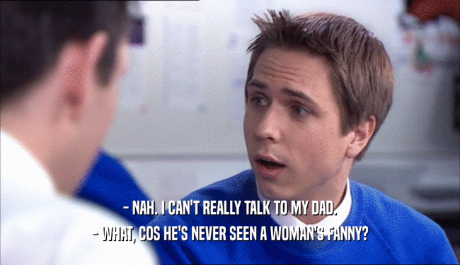 - NAH. I CAN'T REALLY TALK TO MY DAD. - WHAT, COS HE'S NEVER SEEN A WOMAN'S FANNY? 