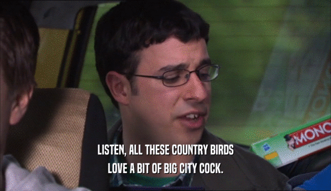 LISTEN, ALL THESE COUNTRY BIRDS
 LOVE A BIT OF BIG CITY COCK.
 