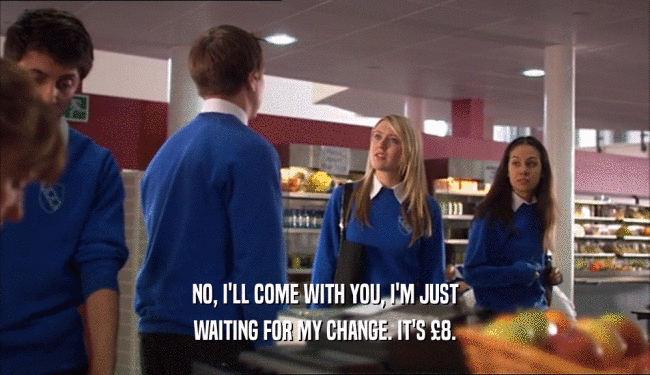 NO, I'LL COME WITH YOU, I'M JUST WAITING FOR MY CHANGE. IT'S £8. 