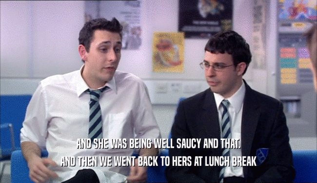 AND SHE WAS BEING WELL SAUCY AND THAT.
 AND THEN WE WENT BACK TO HERS AT LUNCH BREAK
 