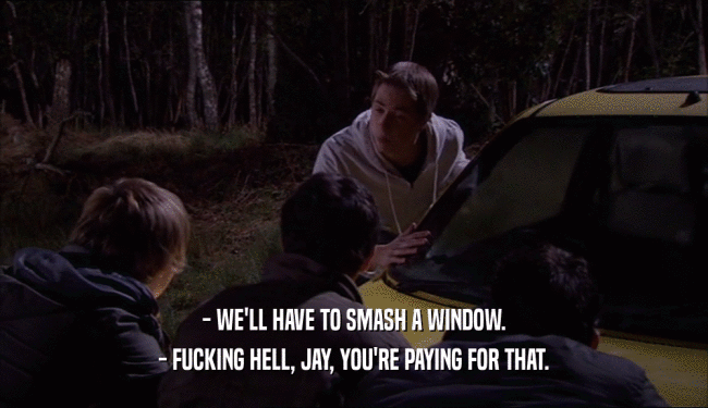 - WE'LL HAVE TO SMASH A WINDOW. - FUCKING HELL, JAY, YOU'RE PAYING FOR THAT. 