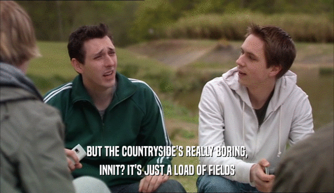 BUT THE COUNTRYSIDE'S REALLY BORING,
 INNIT? IT'S JUST A LOAD OF FIELDS
 