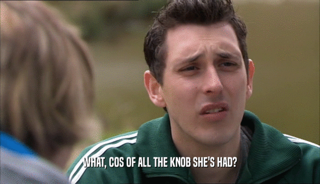 WHAT, COS OF ALL THE KNOB SHE'S HAD?  