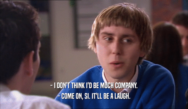 - I DON'T THINK I'D BE MUCH COMPANY. - COME ON, SI. IT'LL BE A LAUGH. 