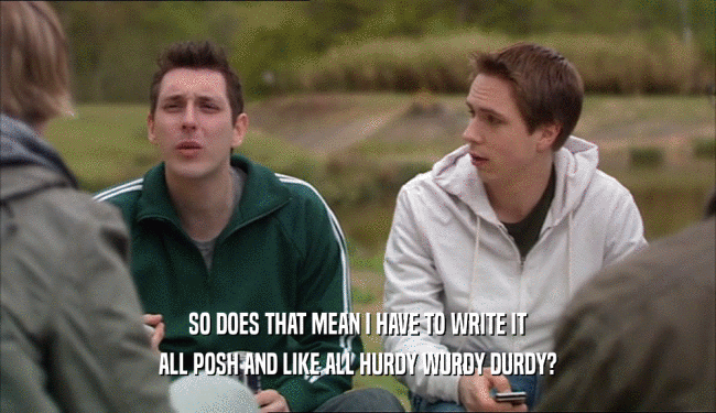 SO DOES THAT MEAN I HAVE TO WRITE IT ALL POSH AND LIKE ALL HURDY WURDY DURDY? 