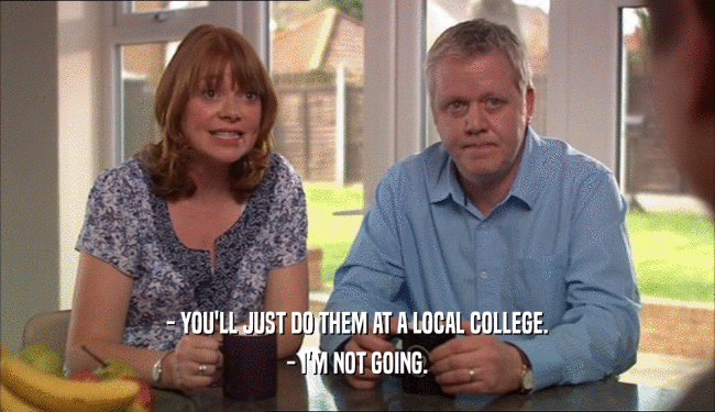 - YOU'LL JUST DO THEM AT A LOCAL COLLEGE.
 - I'M NOT GOING.
 