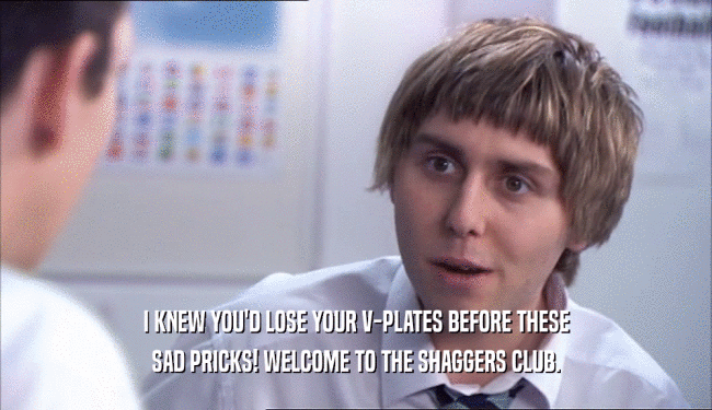 I KNEW YOU'D LOSE YOUR V-PLATES BEFORE THESE SAD PRICKS! WELCOME TO THE SHAGGERS CLUB. 