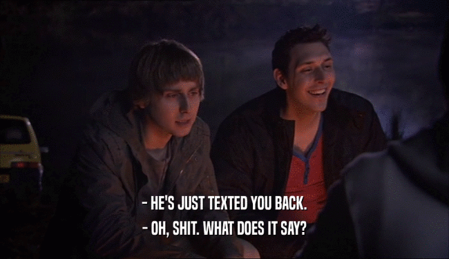 - HE'S JUST TEXTED YOU BACK. - OH, SHIT. WHAT DOES IT SAY? 