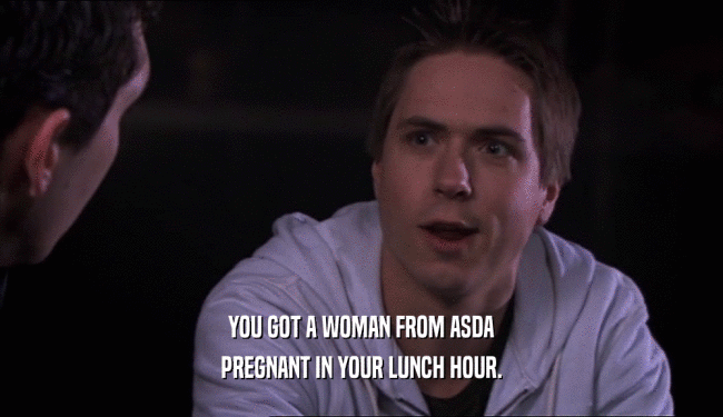 YOU GOT A WOMAN FROM ASDA PREGNANT IN YOUR LUNCH HOUR. 