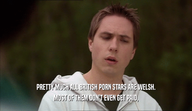 PRETTY MUCH ALL BRITISH PORN STARS ARE WELSH. MOST OF THEM DON'T EVEN GET PAID, 
