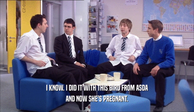 I KNOW. I DID IT WITH THIS BIRD FROM ASDA AND NOW SHE'S PREGNANT. 