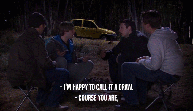 - I'M HAPPY TO CALL IT A DRAW. - COURSE YOU ARE, 