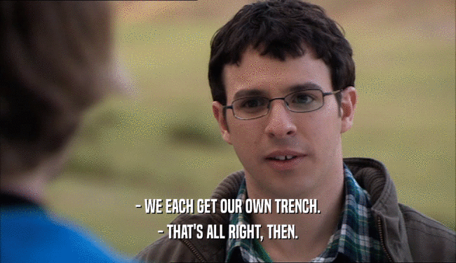 - WE EACH GET OUR OWN TRENCH.
 - THAT'S ALL RIGHT, THEN.
 