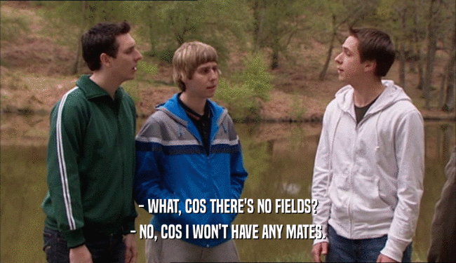 - WHAT, COS THERE'S NO FIELDS? - NO, COS I WON'T HAVE ANY MATES. 