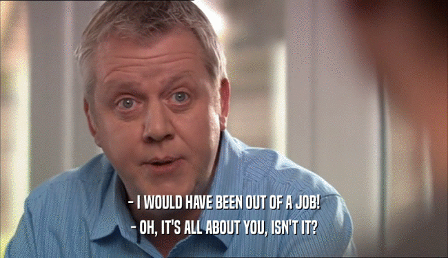 - I WOULD HAVE BEEN OUT OF A JOB! - OH, IT'S ALL ABOUT YOU, ISN'T IT? 