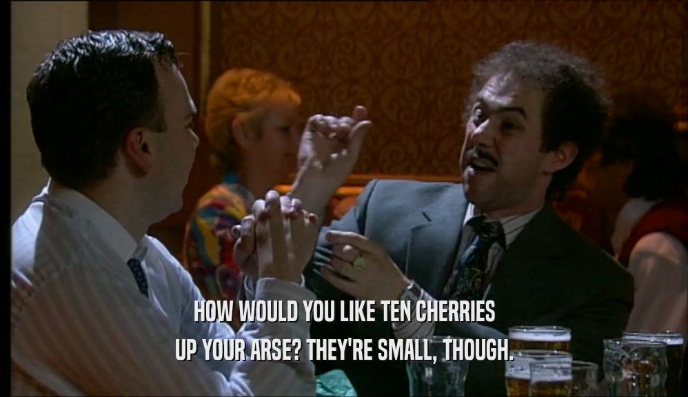 HOW WOULD YOU LIKE TEN CHERRIES UP YOUR ARSE? THEY'RE SMALL, THOUGH. 