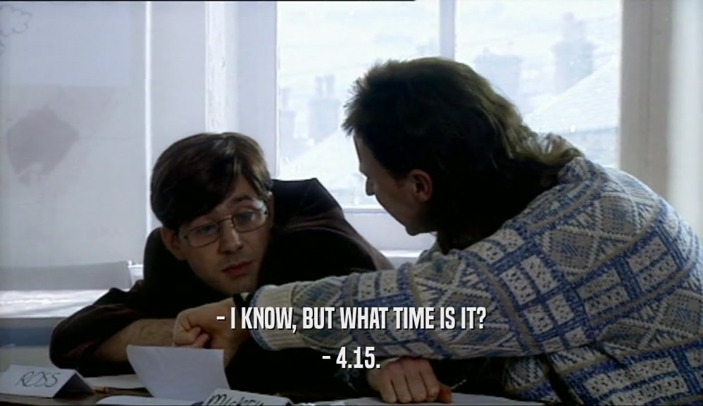 - I KNOW, BUT WHAT TIME IS IT?
 - 4.15.
 