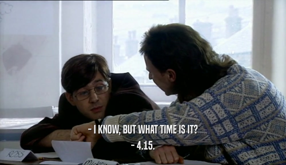 - I KNOW, BUT WHAT TIME IS IT? - 4.15. 