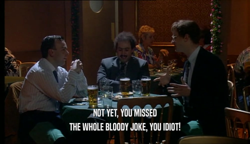NOT YET, YOU MISSED THE WHOLE BLOODY JOKE, YOU IDIOT! 