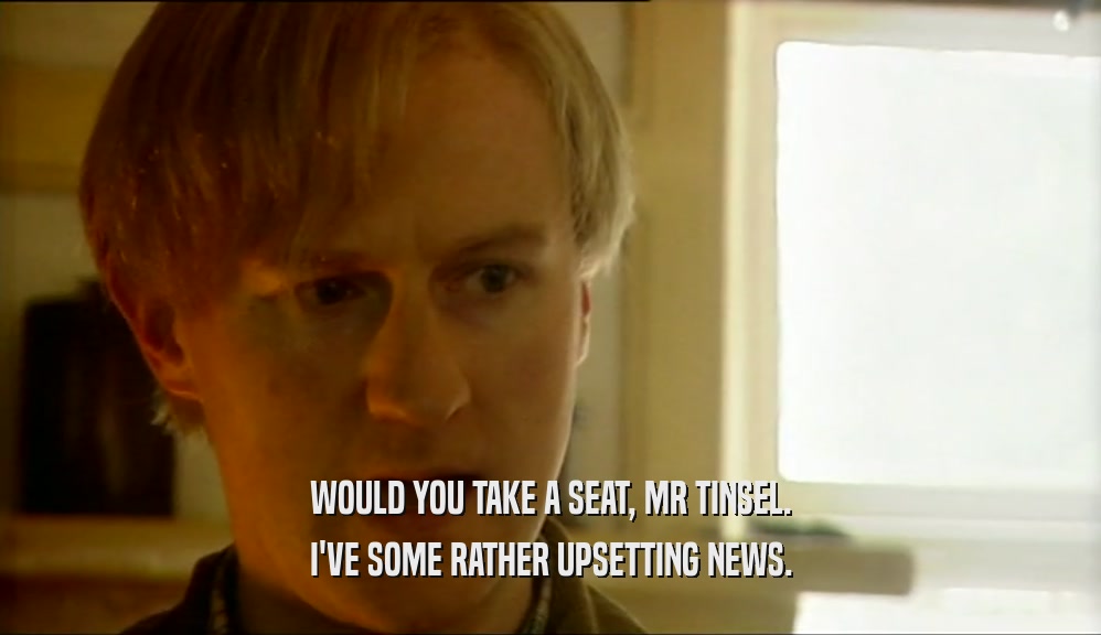 WOULD YOU TAKE A SEAT, MR TINSEL. I'VE SOME RATHER UPSETTING NEWS. 