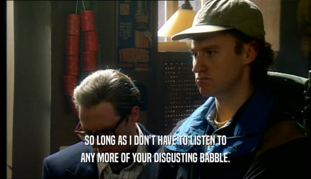 SO LONG AS I DON'T HAVE TO LISTEN TO ANY MORE OF YOUR DISGUSTING BABBLE. 