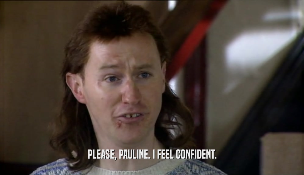 PLEASE, PAULINE. I FEEL CONFIDENT.
  