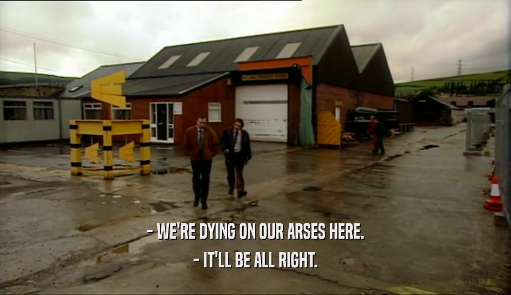 - WE'RE DYING ON OUR ARSES HERE. - IT'LL BE ALL RIGHT. 