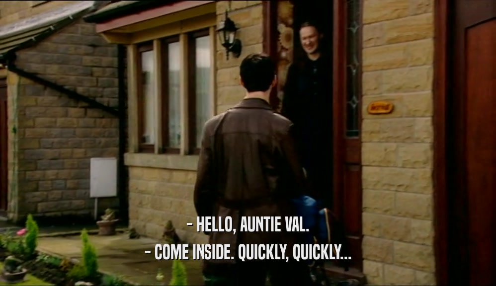 - HELLO, AUNTIE VAL. - COME INSIDE. QUICKLY, QUICKLY... 