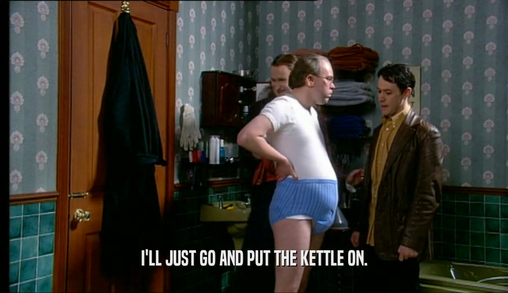 I'LL JUST GO AND PUT THE KETTLE ON.  