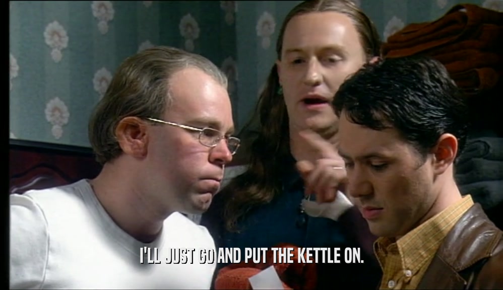 I'LL JUST GO AND PUT THE KETTLE ON.  