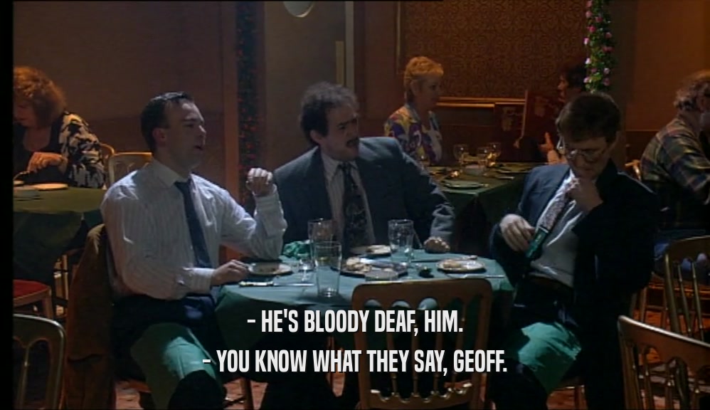 - HE'S BLOODY DEAF, HIM.
 - YOU KNOW WHAT THEY SAY, GEOFF.
 