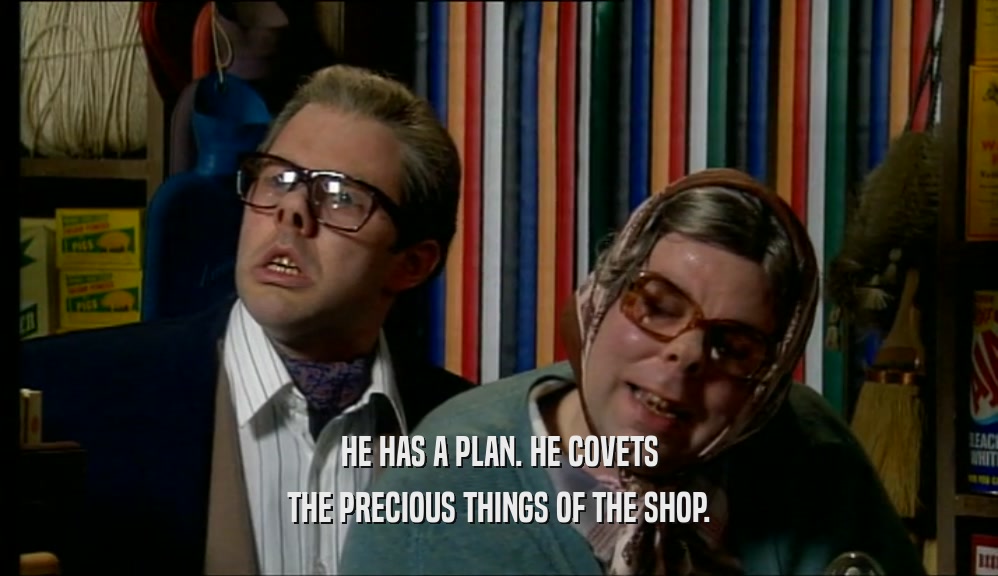 HE HAS A PLAN. HE COVETS THE PRECIOUS THINGS OF THE SHOP. 